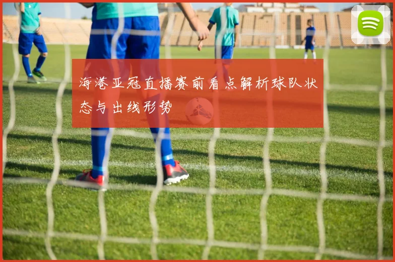 海港亚冠直播赛前看点解析球队状态与出线形势