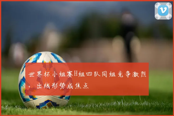 世界杯小组赛H组四队同组竞争激烈，出线形势成焦点