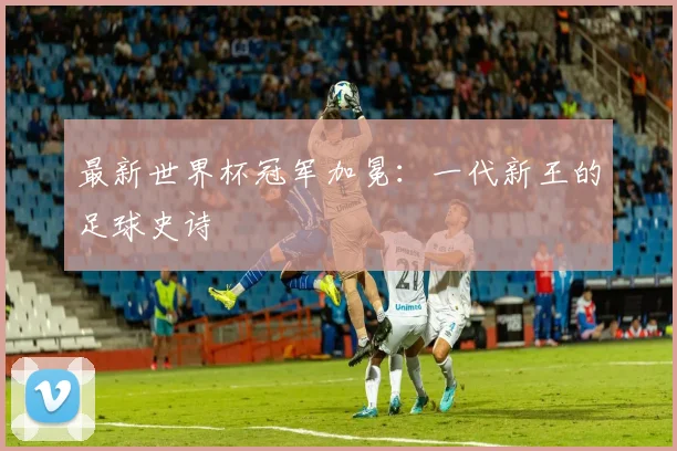 最新世界杯冠军加冕：一代新王的足球史诗