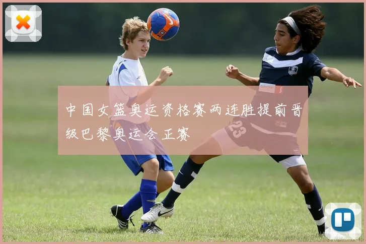 中国女篮奥运资格赛两连胜提前晋级巴黎奥运会正赛