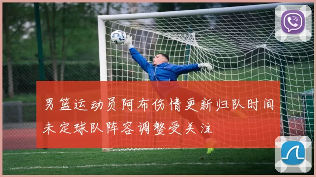 男篮运动员阿布伤情更新归队时间未定球队阵容调整受关注