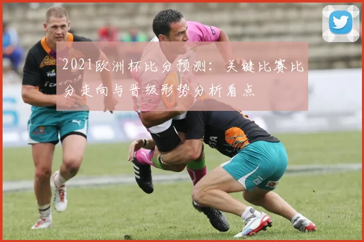 2021欧洲杯比分预测：关键比赛比分走向与晋级形势分析看点
