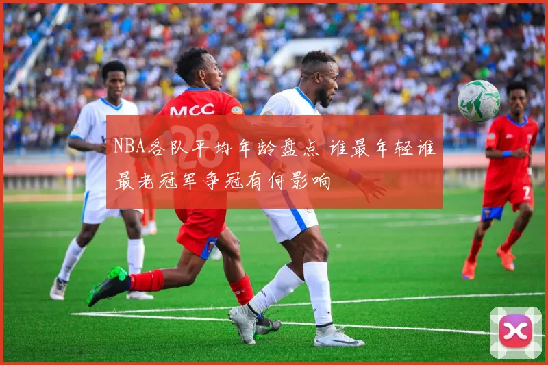NBA各队平均年龄盘点 谁最年轻谁最老冠军争冠有何影响