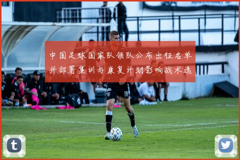 中国足球国家队领队公布出征名单并部署集训与康复计划影响战术选择