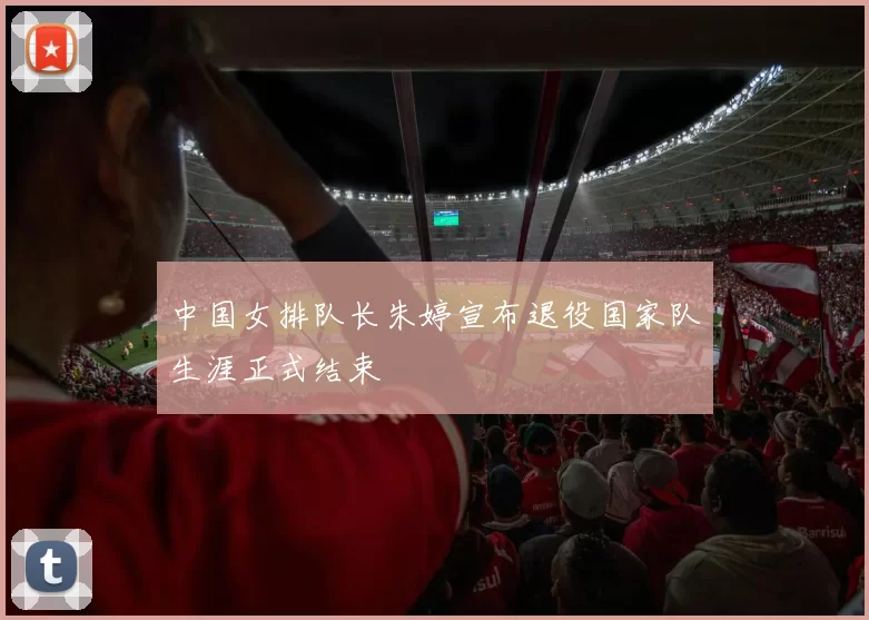 中国女排队长朱婷宣布退役国家队生涯正式结束