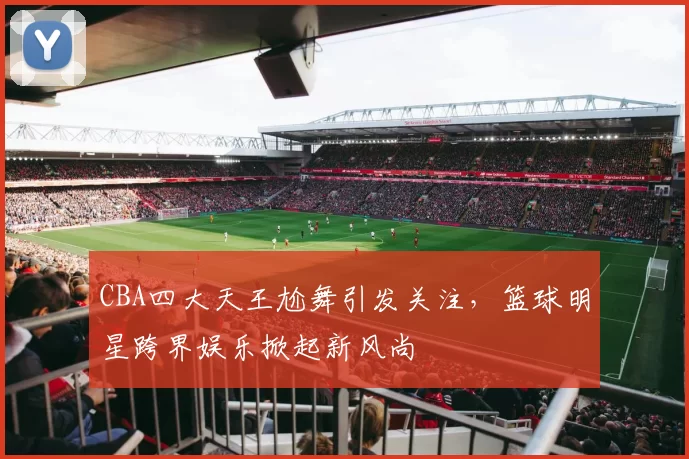 CBA四大天王尬舞引发关注，篮球明星跨界娱乐掀起新风尚