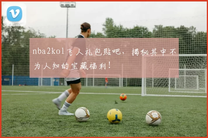 nba2kol飞人礼包贴吧，揭秘其中不为人知的宝藏福利！