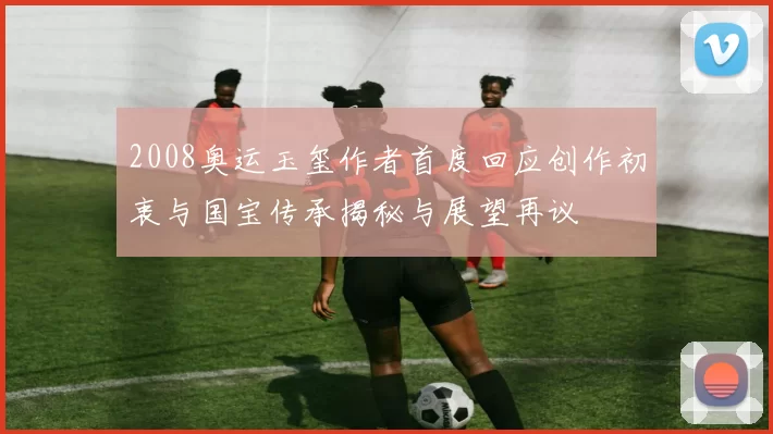 2008奥运玉玺作者首度回应创作初衷与国宝传承揭秘与展望再议