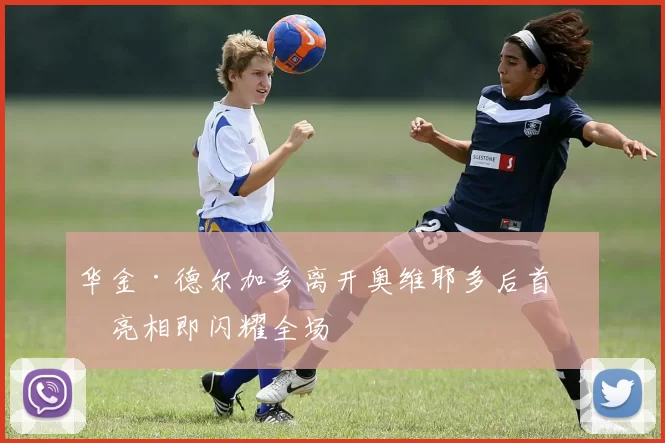 华金·德尔加多离开奥维耶多后首次亮相即闪耀全场