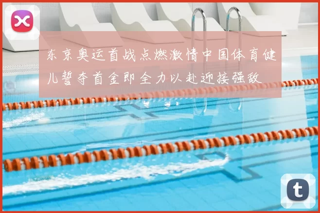 东京奥运首战点燃激情中国体育健儿誓夺首金即全力以赴迎接强敌