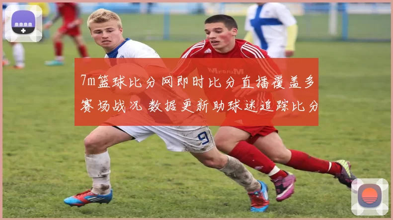 7m篮球比分网即时比分直播覆盖多赛场战况 数据更新助球迷追踪比分变化