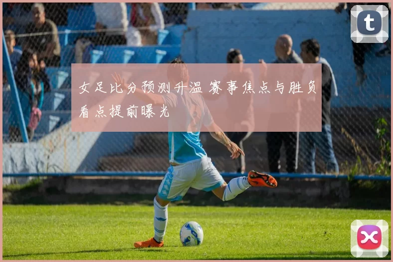 女足比分预测升温 赛事焦点与胜负看点提前曝光