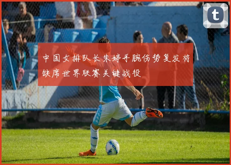 中国女排队长朱婷手腕伤势复发将缺席世界联赛关键战役