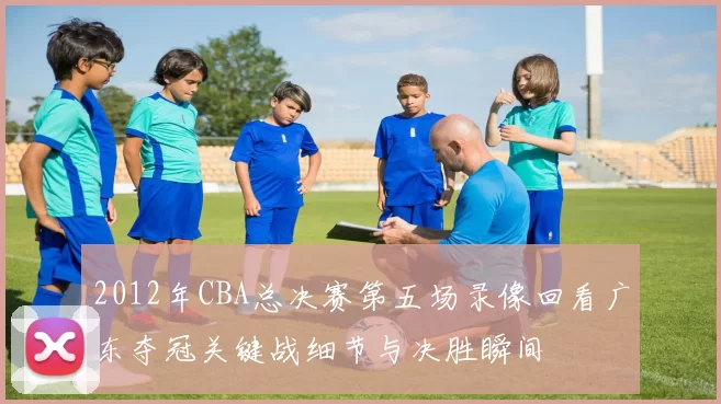 2012年CBA总决赛第五场录像回看广东夺冠关键战细节与决胜瞬间