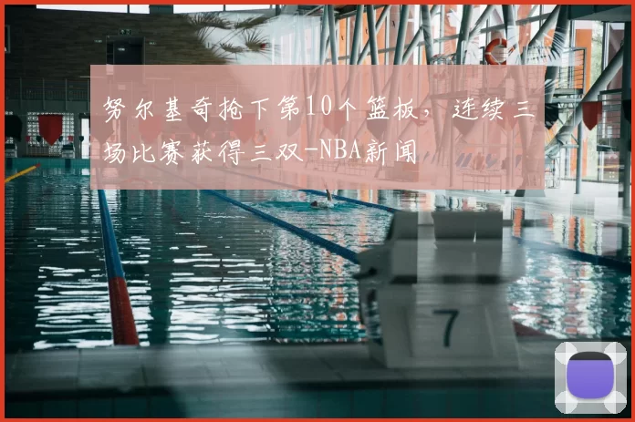 努尔基奇抢下第10个篮板，连续三场比赛获得三双-NBA新闻