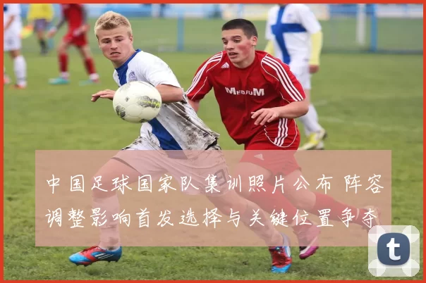 中国足球国家队集训照片公布 阵容调整影响首发选择与关键位置争夺