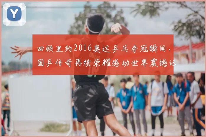 回顾里约2016奥运乒乓夺冠瞬间，国乒传奇再续荣耀感动世界震撼记忆