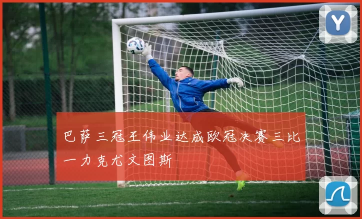 巴萨三冠王伟业达成欧冠决赛三比一力克尤文图斯
