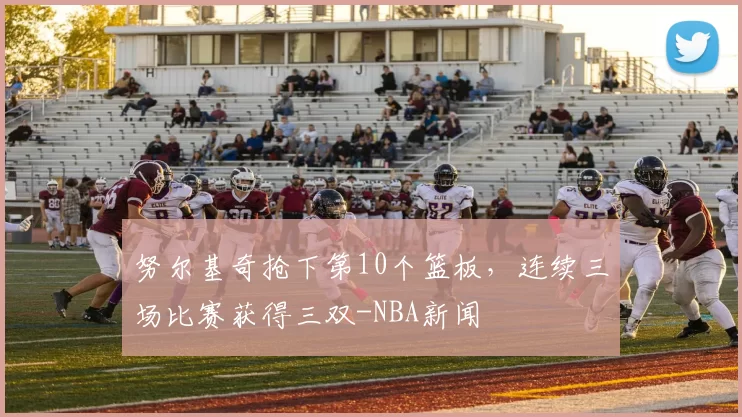 努尔基奇抢下第10个篮板,连续三场比赛获得三双-NBA新闻