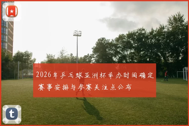 2026年乒乓球亚洲杯举办时间确定 赛事安排与参赛关注点公布