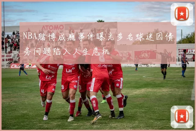 NBA赌博成瘾事件曝光多名球迷因债务问题陷入人生危机