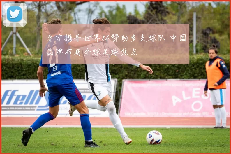 李宁携手世界杯赞助多支球队 中国品牌布局全球足球焦点