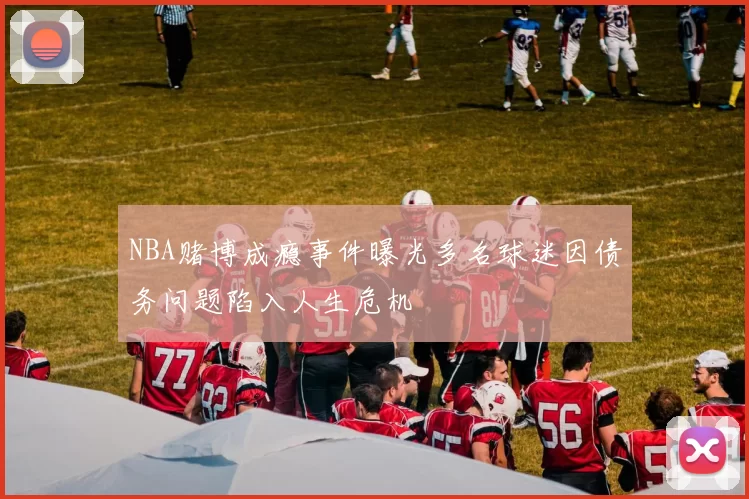 NBA赌博成瘾事件曝光多名球迷因债务问题陷入人生危机