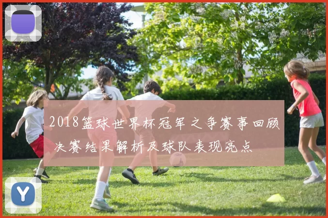 2018篮球世界杯冠军之争赛事回顾 决赛结果解析及球队表现亮点