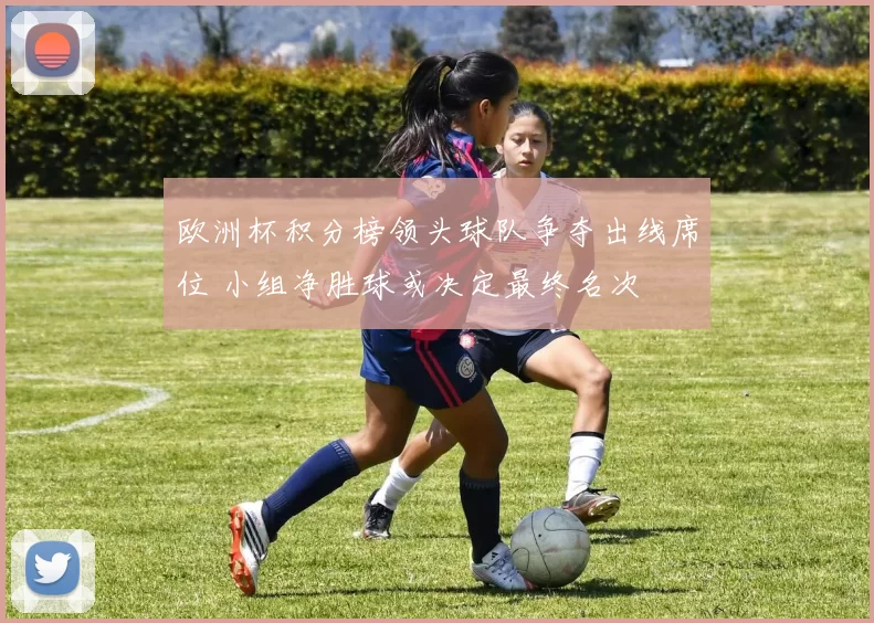 欧洲杯积分榜领头球队争夺出线席位 小组净胜球或决定最终名次