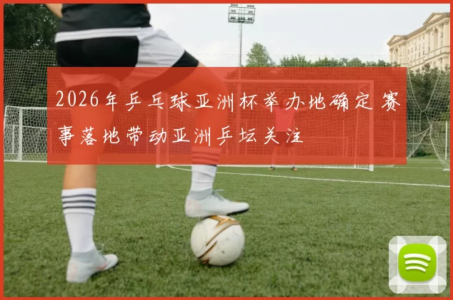 2026年乒乓球亚洲杯举办地确定 赛事落地带动亚洲乒坛关注