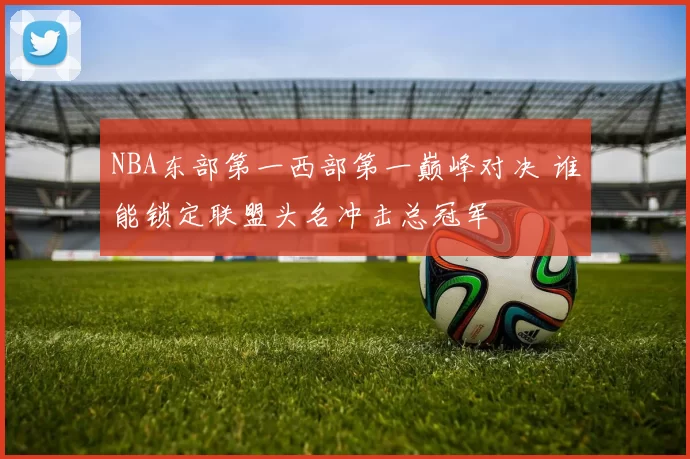 NBA东部第一西部第一巅峰对决 谁能锁定联盟头名冲击总冠军