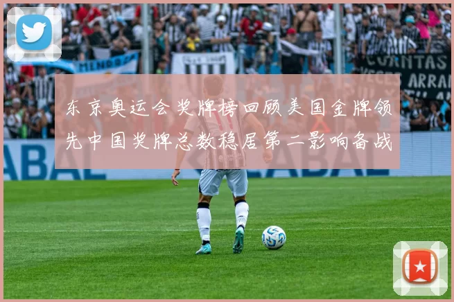 东京奥运会奖牌榜回顾美国金牌领先中国奖牌总数稳居第二影响备战策略