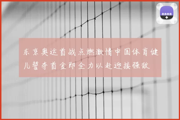 东京奥运首战点燃激情中国体育健儿誓夺首金即全力以赴迎接强敌