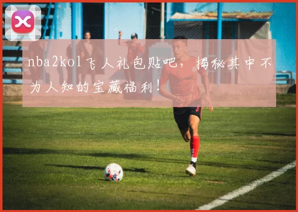 nba2kol飞人礼包贴吧,揭秘其中不为人知的宝藏福利!