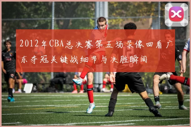 2012年CBA总决赛第五场录像回看广东夺冠关键战细节与决胜瞬间