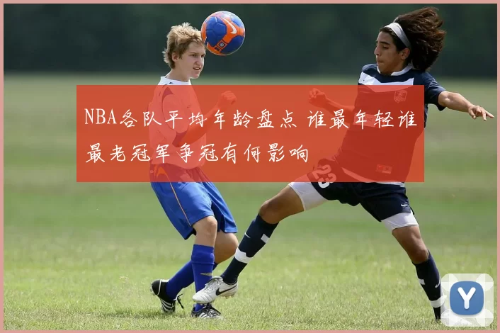NBA各队平均年龄盘点 谁最年轻谁最老冠军争冠有何影响