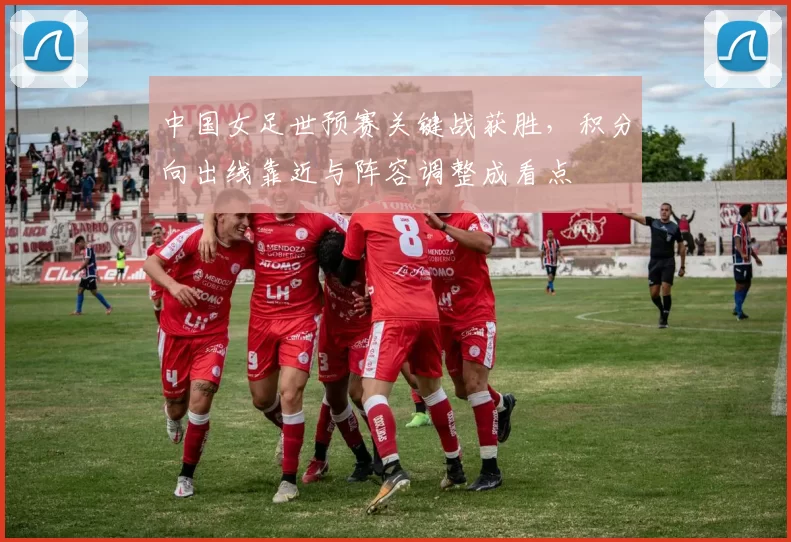 中国女足世预赛关键战获胜,积分向出线靠近与阵容调整成看点