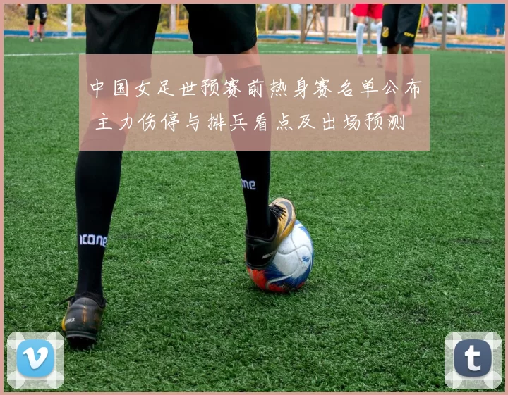 中国女足世预赛前热身赛名单公布 主力伤停与排兵看点及出场预测
