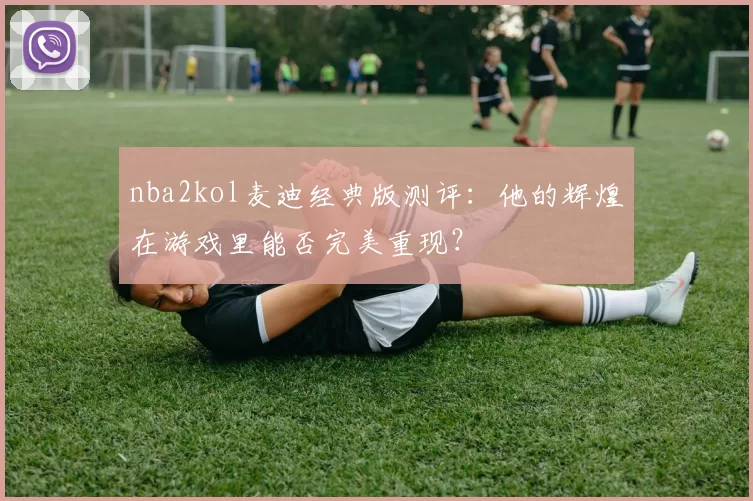 nba2kol麦迪经典版测评:他的辉煌在游戏里能否完美重现?