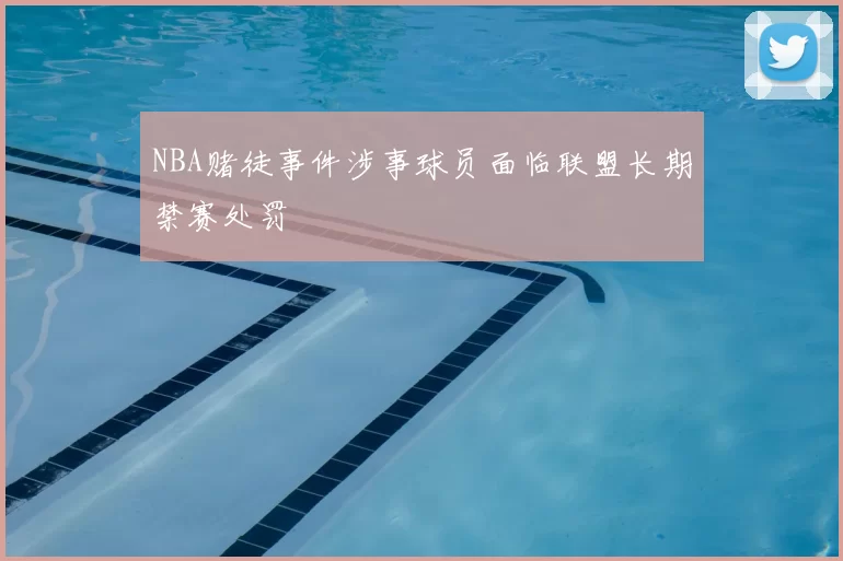 NBA赌徒事件涉事球员面临联盟长期禁赛处罚