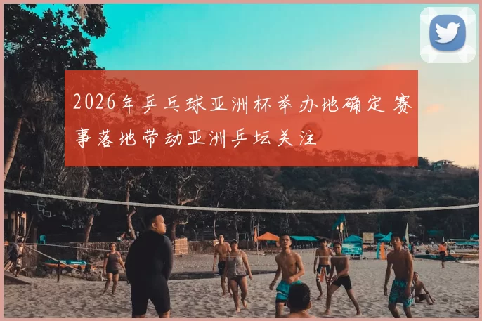 2026年乒乓球亚洲杯举办地确定 赛事落地带动亚洲乒坛关注