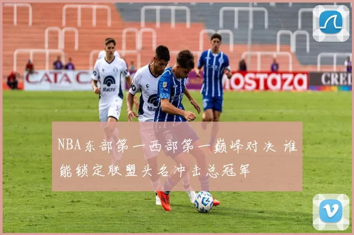NBA东部第一西部第一巅峰对决 谁能锁定联盟头名冲击总冠军