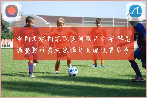 中国足球国家队集训照片公布 阵容调整影响首发选择与关键位置争夺