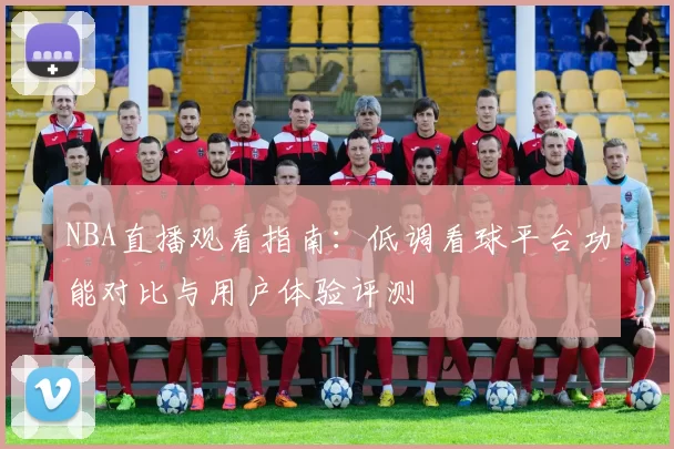 NBA直播观看指南:低调看球平台功能对比与用户体验评测