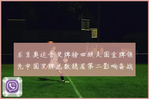 东京奥运会奖牌榜回顾美国金牌领先中国奖牌总数稳居第二影响备战策略