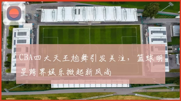 CBA四大天王尬舞引发关注,篮球明星跨界娱乐掀起新风尚