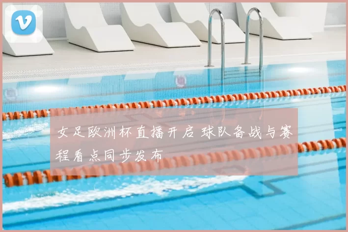 女足欧洲杯直播开启 球队备战与赛程看点同步发布