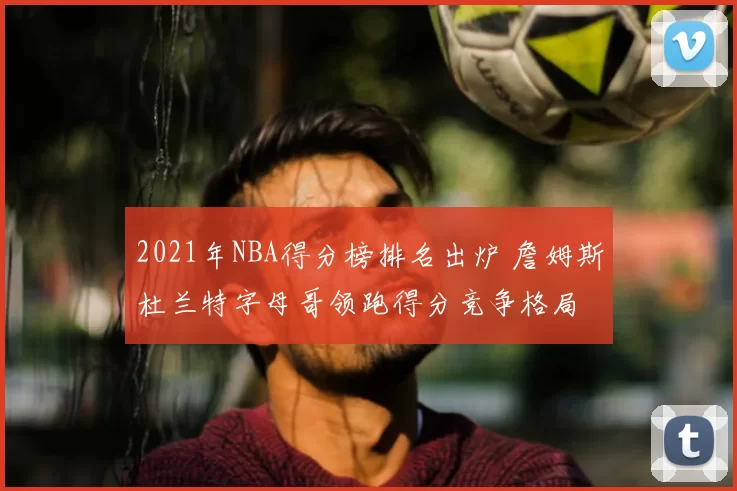 2021年NBA得分榜排名出炉 詹姆斯杜兰特字母哥领跑得分竞争格局