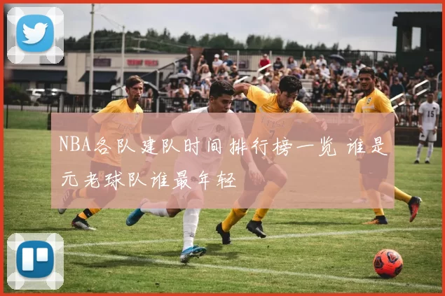 NBA各队建队时间排行榜一览 谁是元老球队谁最年轻