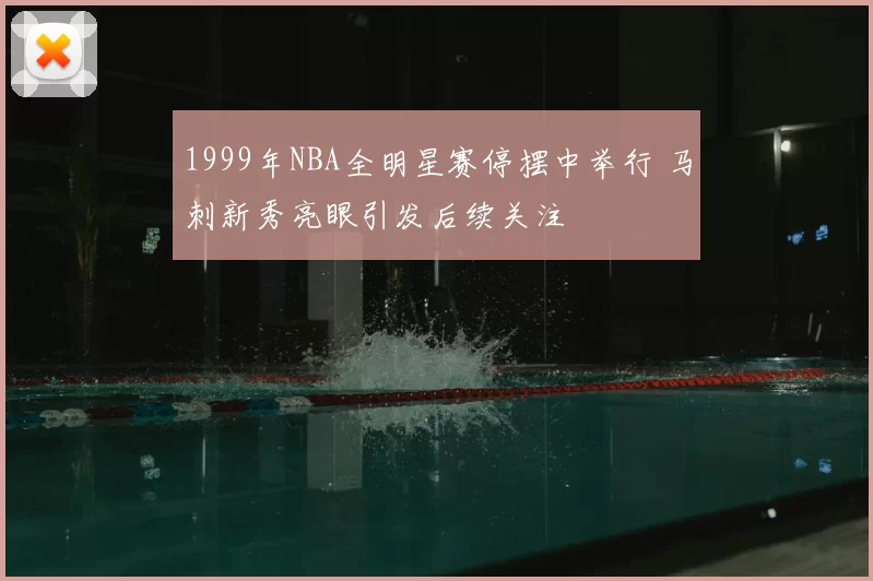 1999年NBA全明星赛停摆中举行 马刺新秀亮眼引发后续关注